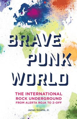 Brave Punk World: The International Rock Underground from Alerta Roja to Z-Off by Greene, James, Jr.