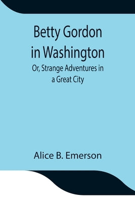 Betty Gordon in Washington; Or, Strange Adventures in a Great City by B. Emerson, Alice