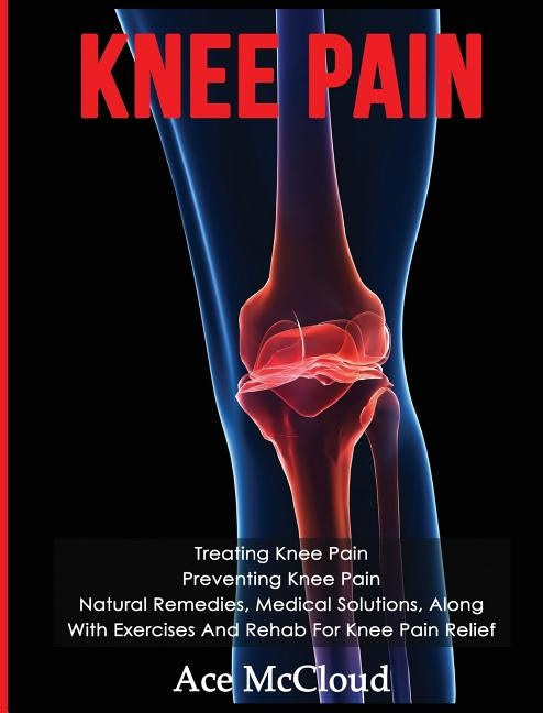 Knee Pain: Treating Knee Pain: Preventing Knee Pain: Natural Remedies, Medical Solutions, Along With Exercises And Rehab For Knee by McCloud, Ace