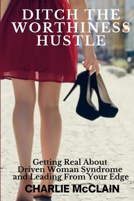 Ditch the Worthiness Hustle: Getting Real About Driven Woman Syndrome and Leading From Your Edge by McClain, Charlie