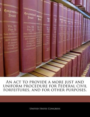 An ACT to Provide a More Just and Uniform Procedure for Federal Civil Forfeitures, and for Other Purposes. by United States Congress