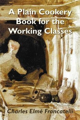 A Plain Cookery Book for the Working Classes by Francatelli, Charles Elm