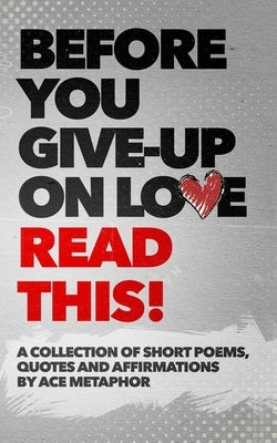 Before You Give Up on Love - READ THIS: A collection of short poems, quotes and affirmations by Ace Metaphor. by Metaphor, Ace