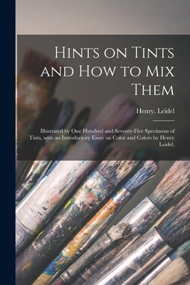 Hints on Tints and How to mix Them: Illustrated by One Hundred and Seventy-five Specimens of Tints, With an Introductory Essay on Color and Colors by by Leidel, Henry