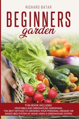 Beginners Garden: This Book Includes: Vegetable and Greenhouse Gardening. The Best Method to Growing Your Personal Organic or Raised Bed by Batar, Richard