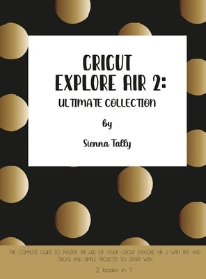 Cricut Explore Air 2: The Complete Guide to Master the Use of Your Cricut Explore Air 2, With Tips and Tricks and Simple Projects to Start W by Tally, Sienna