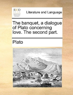 The Banquet, a Dialogue of Plato Concerning Love. the Second Part. by Plato