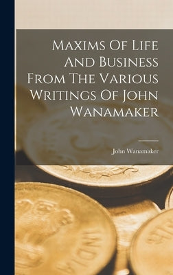 Maxims Of Life And Business From The Various Writings Of John Wanamaker by Wanamaker, John