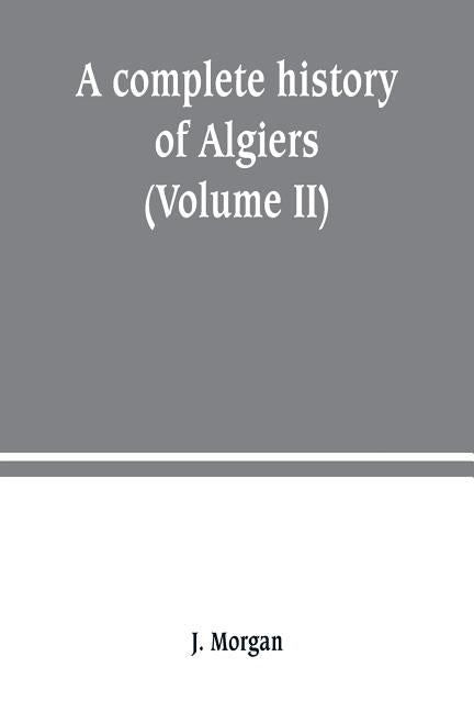 A complete history of Algiers. from the earlirft to the prefent times the whole interfperfed with many curious remarks and paffages, not touched on by by Morgan, J.