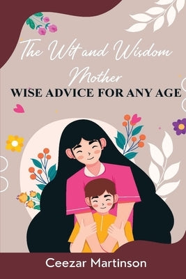 The Wit and Wisdom Mother: Wise Advice For Any Age by Martinson, Ceezar