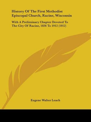 History Of The First Methodist Episcopal Church, Racine, Wisconsin: With A Preliminary Chapter Devoted To The City Of Racine, 1836 To 1912 (1912) by Leach, Eugene Walter