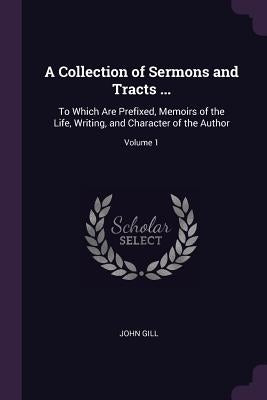 A Collection of Sermons and Tracts ...: To Which Are Prefixed, Memoirs of the Life, Writing, and Character of the Author; Volume 1 by Gill, John