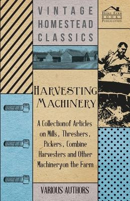 Harvesting Machinery - A Collection of Articles on Mills, Threshers, Pickers, Combine Harvesters and Other Machinery on the Farm by Various