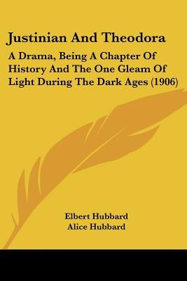 Justinian And Theodora: A Drama, Being A Chapter Of History And The One Gleam Of Light During The Dark Ages (1906) by Hubbard, Elbert