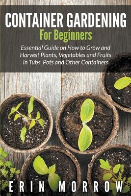 Container Gardening For Beginners: Essential Guide on How to Grow and Harvest Plants, Vegetables and Fruits in Tubs, Pots and Other Containers by Morrow, Erin