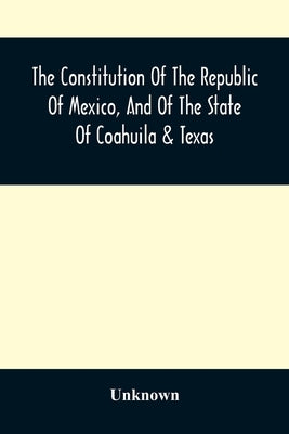 The Constitution Of The Republic Of Mexico, And Of The State Of Coahuila & Texas: Containing Also An Abridgement Of The Laws Of The General And State by Unknown