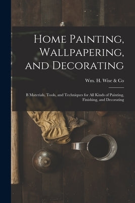 Home Painting, Wallpapering, and Decorating; B Materials, Tools, and Techniques for All Kinds of Painting, Finishing, and Decorating by Wm H Wise & Co