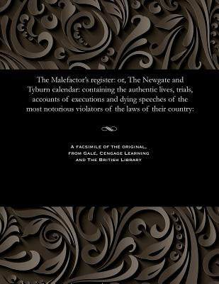 The Malefactor's Register: Or, the Newgate and Tyburn Calendar: Containing the Authentic Lives, Trials, Accounts of Executions and Dying Speeches by Various