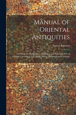 Manual of Oriental Antiquities; Including the Architecture, Sculpture and Industrial Arts of Chaldæa, Assyria, Persia, Syria, Judæa, Phoenicia and Car by Babelon, Ernest