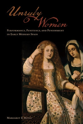 Unruly Women: Performance, Penitence, and Punishment in Early Modern Spain by Boyle, Margaret E.