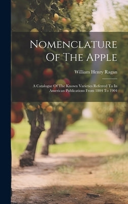 Nomenclature Of The Apple: A Catalogue Of The Known Varieties Referred To In American Publications From 1804 To 1904 by William Henry Ragan (Comp )