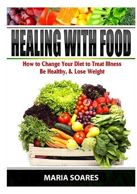 Healing with Food: How to Change Your Diet to Treat Illness, Be Healthy, & Lose Weight by Soares, Maria