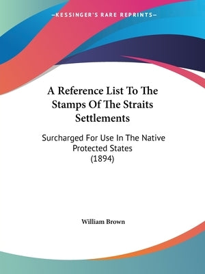 A Reference List To The Stamps Of The Straits Settlements: Surcharged For Use In The Native Protected States (1894) by Brown, William