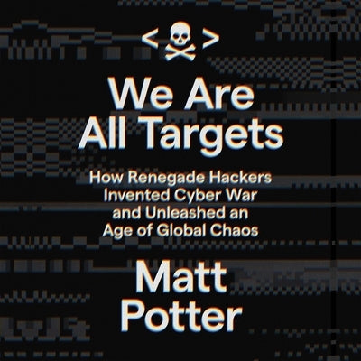 We Are All Targets: How Renegade Hackers Invented Cyber War and Unleashed an Age of Global Chaos by Potter, Matt