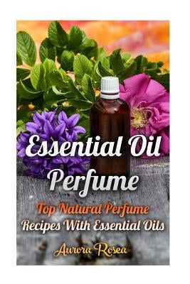 Essential Oil Perfume: Top Natural Perfume Recipes With Essential Oils by Rose, Aurora