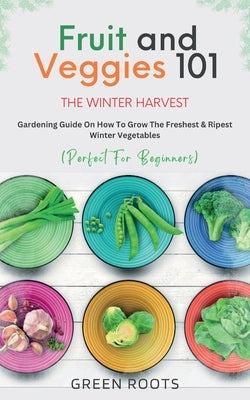 Fruit & Veggies 101 - The Winter Harvest: Gardening Guide on How to Grow the Freshest & Ripest Winter Vegetables (Perfect for Beginners) by Roots, Green