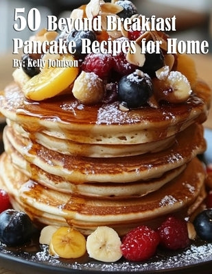 50 Beyond Breakfast Pancake Recipes for Home by Johnson, Kelly