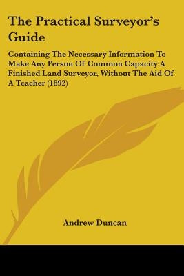 The Practical Surveyor's Guide: Containing The Necessary Information To Make Any Person Of Common Capacity A Finished Land Surveyor, Without The Aid O by Duncan, Andrew