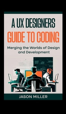 A UX Designers Guide to Coding: Merging the Worlds of Design and Development by Miller, Jason