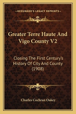 Greater Terre Haute And Vigo County V2: Closing The First Century's History Of City And County (1908) by Oakey, Charles Cochran