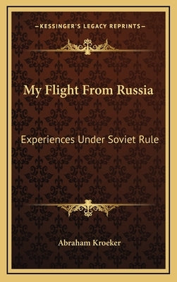 My Flight From Russia: Experiences Under Soviet Rule by Kroeker, Abraham