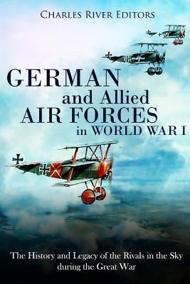 German and Allied Air Forces in World War I: The History and Legacy of the Rivals in the Sky during the Great War by Charles River