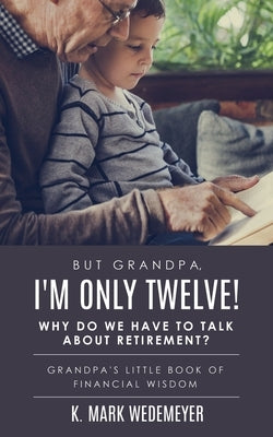 But Grandpa, I'm Only Twelve! Why Do We Have to Talk about Retirement?: Grandpa's Little Book of Financial Wisdom by Wedemeyer, K. Mark