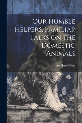 Our Humble Helpers, Familiar Talks on the Domestic Animals by Fabre, Jean-Henri