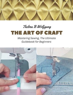 The Art of Craft: Mastering Sewing, The Ultimate Guidebook for Beginners by Wolfgang, Thelma B.