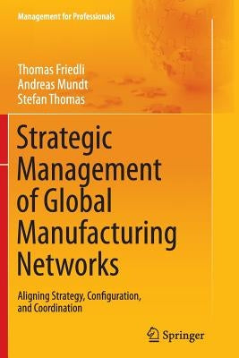 Strategic Management of Global Manufacturing Networks: Aligning Strategy, Configuration, and Coordination by Friedli, Thomas