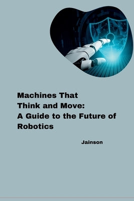 Machines That Think and Move: A Guide to the Future of Robotics by Jainson