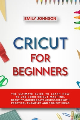 Cricut for Beginners: The Ultimate Guide to Learn How to Use Your Cricut Machine. Beautify and Decorate Your Spaces with Practical Examples by Johnson, Emily