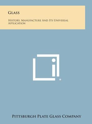 Glass: History, Manufacture and Its Universal Application by Pittsburgh Plate Glass Company