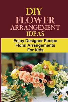 DIY Flower Arrangement Ideas: Enjoy Designer Recipe Floral Arrangements For Kids by Choate, Bill