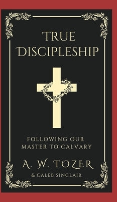 True Discipleship: Following Our Master To Calvary by Tozer, A. W.