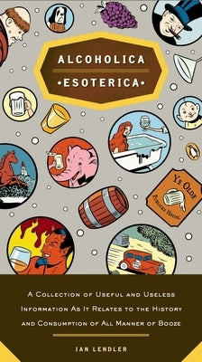 Alcoholica Esoterica: A Collection of Useful and Useless Information As It Relates to the History and Consumption of All Manner of Booze by Lendler, Ian