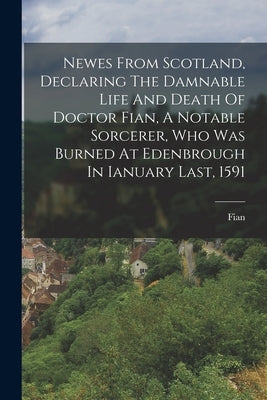 Newes From Scotland, Declaring The Damnable Life And Death Of Doctor Fian, A Notable Sorcerer, Who Was Burned At Edenbrough In Ianuary Last, 1591 by (Dr )., Fian