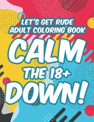 Let's Get Rude Adult Coloring Book Calm The 18+ Down!: Adult Humor Coloring Sheets, Stress-Relieving Designs And Sarcastic Quotes To Color by Lewis, Kendall