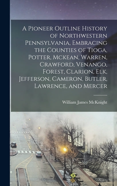 A Pioneer Outline History of Northwestern Pennsylvania, Embracing the Counties of Tioga, Potter, Mckean, Warren, Crawford, Venango, Forest, Clarion, E by McKnight, William James