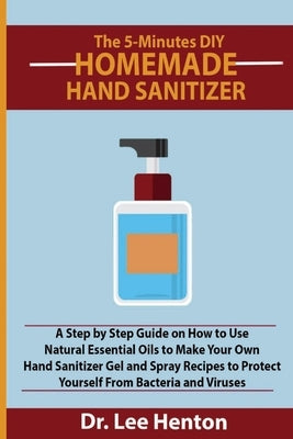 The 5-Minutes DIY Homemade Hand Sanitizer: A Step by Step Guide on How to Use Natural Essential Oils to Make Your Own Hand Sanitizer Gel and Spray Rec by Henton, Lee